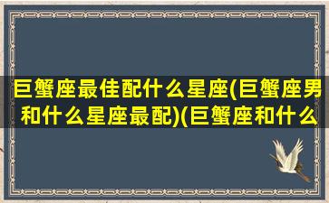 巨蟹座最佳配什么星座(巨蟹座男和什么星座最配)(巨蟹座和什么星座的男人最配)