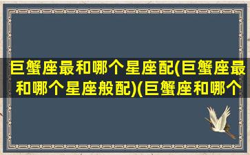 巨蟹座最和哪个星座配(巨蟹座最和哪个星座般配)(巨蟹座和哪个星座最配呀)
