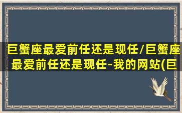 巨蟹座最爱前任还是现任/巨蟹座最爱前任还是现任-我的网站(巨蟹座爱上谁最难以放弃)