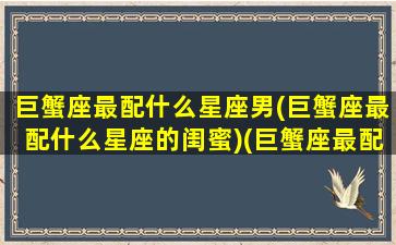 巨蟹座最配什么星座男(巨蟹座最配什么星座的闺蜜)(巨蟹座最配什么星座的男生)