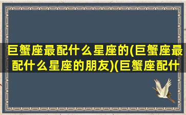 巨蟹座最配什么星座的(巨蟹座最配什么星座的朋友)(巨蟹座配什么星座呀)