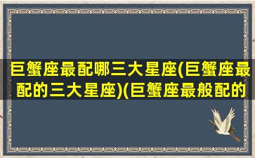 巨蟹座最配哪三大星座(巨蟹座最配的三大星座)(巨蟹座最般配的星座是什么)