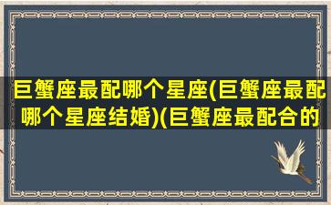 巨蟹座最配哪个星座(巨蟹座最配哪个星座结婚)(巨蟹座最配合的星座是)