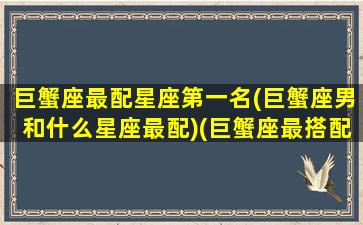 巨蟹座最配星座第一名(巨蟹座男和什么星座最配)(巨蟹座最搭配的星座是什么星一座)