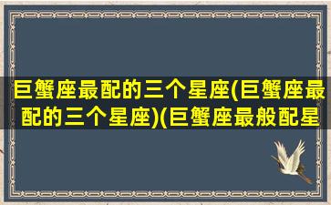 巨蟹座最配的三个星座(巨蟹座最配的三个星座)(巨蟹座最般配星座)