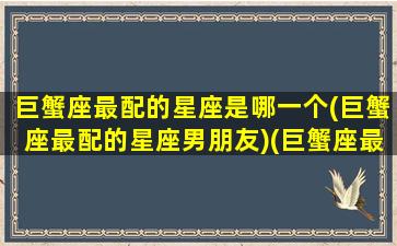 巨蟹座最配的星座是哪一个(巨蟹座最配的星座男朋友)(巨蟹座最配的是谁)