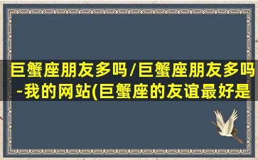 巨蟹座朋友多吗/巨蟹座朋友多吗-我的网站(巨蟹座的友谊最好是谁)