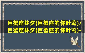 巨蟹座林夕(巨蟹座的你叶莺)/巨蟹座林夕(巨蟹座的你叶莺)-我的网站