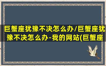 巨蟹座犹豫不决怎么办/巨蟹座犹豫不决怎么办-我的网站(巨蟹座纠结的让人心烦)