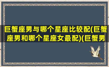 巨蟹座男与哪个星座比较配(巨蟹座男和哪个星座女最配)(巨蟹男和哪个星座绝配)