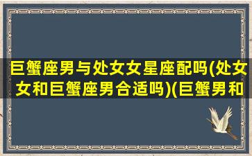 巨蟹座男与处女女星座配吗(处女女和巨蟹座男合适吗)(巨蟹男和处女女匹配值)