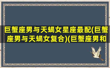 巨蟹座男与天蝎女星座最配(巨蟹座男与天蝎女复合)(巨蟹座男和天蝎女合适吗)