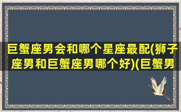 巨蟹座男会和哪个星座最配(狮子座男和巨蟹座男哪个好)(巨蟹男和狮子星座最配对)