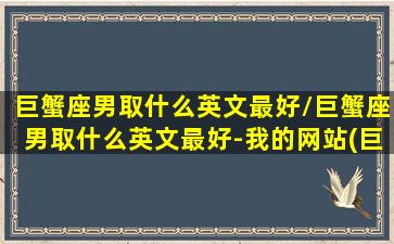 巨蟹座男取什么英文最好/巨蟹座男取什么英文最好-我的网站(巨蟹座男生英文名字简单气质)