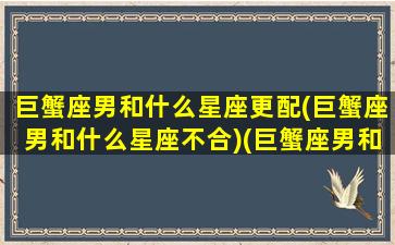 巨蟹座男和什么星座更配(巨蟹座男和什么星座不合)(巨蟹座男和哪个星座配)