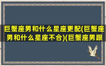 巨蟹座男和什么星座更配(巨蟹座男和什么星座不合)(巨蟹座男跟哪个星座最配)