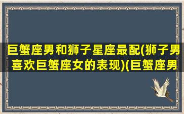 巨蟹座男和狮子星座最配(狮子男喜欢巨蟹座女的表现)(巨蟹座男与狮子座男)