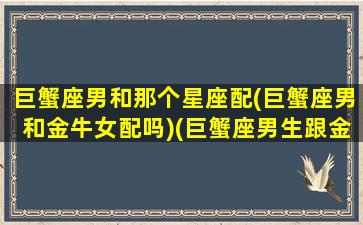 巨蟹座男和那个星座配(巨蟹座男和金牛女配吗)(巨蟹座男生跟金牛座女生配吗)