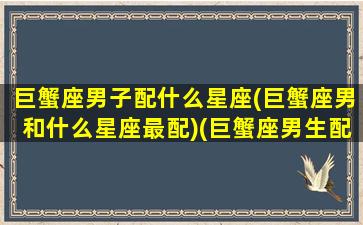 巨蟹座男子配什么星座(巨蟹座男和什么星座最配)(巨蟹座男生配哪个星座)