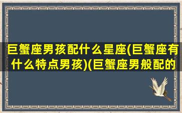 巨蟹座男孩配什么星座(巨蟹座有什么特点男孩)(巨蟹座男般配的星座)