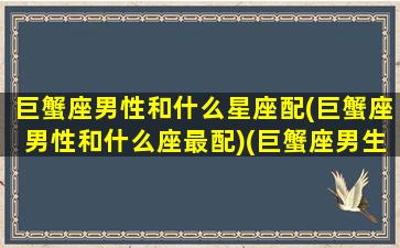 巨蟹座男性和什么星座配(巨蟹座男性和什么座最配)(巨蟹座男生和什么星座比较配)