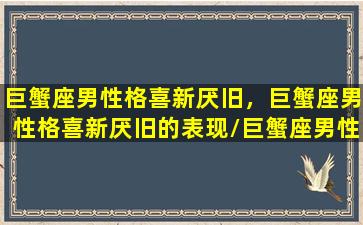 巨蟹座男性格喜新厌旧，巨蟹座男性格喜新厌旧的表现/巨蟹座男性格喜新厌旧，巨蟹座男性格喜新厌旧的表现-我的网站