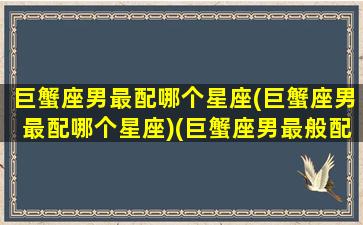 巨蟹座男最配哪个星座(巨蟹座男最配哪个星座)(巨蟹座男最般配的星座)