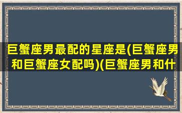 巨蟹座男最配的星座是(巨蟹座男和巨蟹座女配吗)(巨蟹座男和什么星座女生最配)