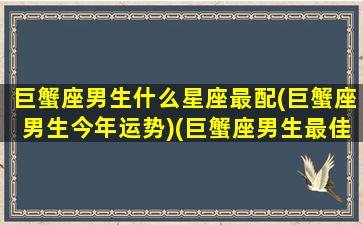 巨蟹座男生什么星座最配(巨蟹座男生今年运势)(巨蟹座男生最佳配偶)