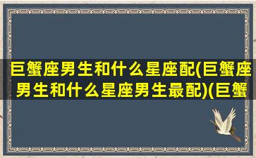 巨蟹座男生和什么星座配(巨蟹座男生和什么星座男生最配)(巨蟹座男生和什么星座最配(5个以上)