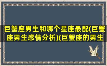 巨蟹座男生和哪个星座最配(巨蟹座男生感情分析)(巨蟹座的男生和什么星座最配)