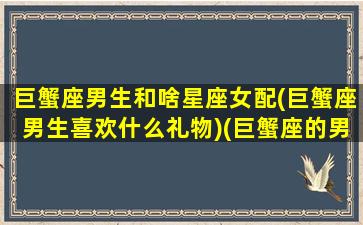 巨蟹座男生和啥星座女配(巨蟹座男生喜欢什么礼物)(巨蟹座的男生与什么星座的女生相配)