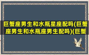 巨蟹座男生和水瓶星座配吗(巨蟹座男生和水瓶座男生配吗)(巨蟹男和水瓶星座最配对)