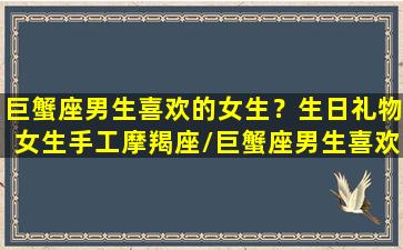 巨蟹座男生喜欢的女生？生日礼物女生手工摩羯座/巨蟹座男生喜欢的女生？生日礼物女生手工摩羯座-我的网站