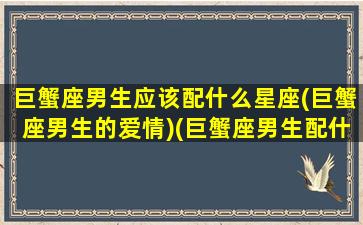 巨蟹座男生应该配什么星座(巨蟹座男生的爱情)(巨蟹座男生配什么星座女生)