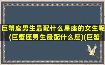 巨蟹座男生最配什么星座的女生呢(巨蟹座男生最配什么座)(巨蟹座男生配什么星座最好)