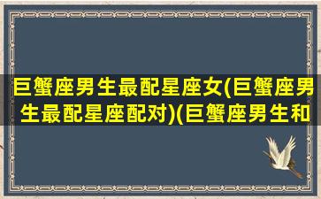 巨蟹座男生最配星座女(巨蟹座男生最配星座配对)(巨蟹座男生和什么星座女生最般配)