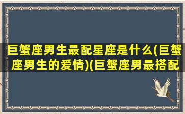 巨蟹座男生最配星座是什么(巨蟹座男生的爱情)(巨蟹座男最搭配的星座)