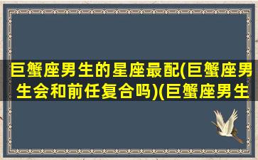 巨蟹座男生的星座最配(巨蟹座男生会和前任复合吗)(巨蟹座男生匹配星座配对)