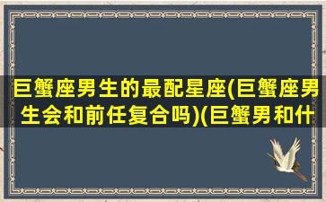 巨蟹座男生的最配星座(巨蟹座男生会和前任复合吗)(巨蟹男和什么座最配排名)