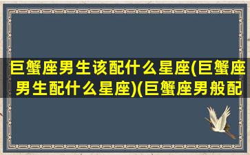 巨蟹座男生该配什么星座(巨蟹座男生配什么星座)(巨蟹座男般配的星座)