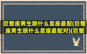 巨蟹座男生跟什么星座最配(巨蟹座男生跟什么星座最配对)(巨蟹座男生和什么星座比较配)