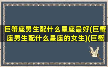 巨蟹座男生配什么星座最好(巨蟹座男生配什么星座的女生)(巨蟹座男配什么座最合适)