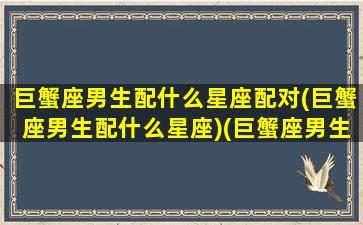 巨蟹座男生配什么星座配对(巨蟹座男生配什么星座)(巨蟹座男生和什么星座最配(5个以上)