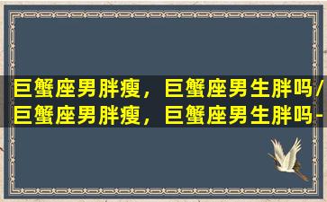 巨蟹座男胖瘦，巨蟹座男生胖吗/巨蟹座男胖瘦，巨蟹座男生胖吗-我的网站