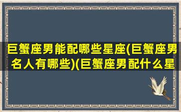 巨蟹座男能配哪些星座(巨蟹座男名人有哪些)(巨蟹座男配什么星座女生)