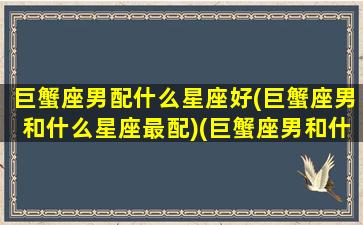 巨蟹座男配什么星座好(巨蟹座男和什么星座最配)(巨蟹座男和什么星座比较配)