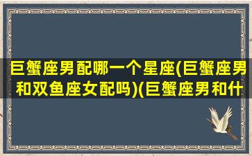 巨蟹座男配哪一个星座(巨蟹座男和双鱼座女配吗)(巨蟹座男和什么星座女配)