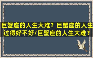 巨蟹座的人生大难？巨蟹座的人生过得好不好/巨蟹座的人生大难？巨蟹座的人生过得好不好-我的网站