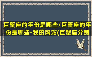 巨蟹座的年份是哪些/巨蟹座的年份是哪些-我的网站(巨蟹座分别是哪年出生)